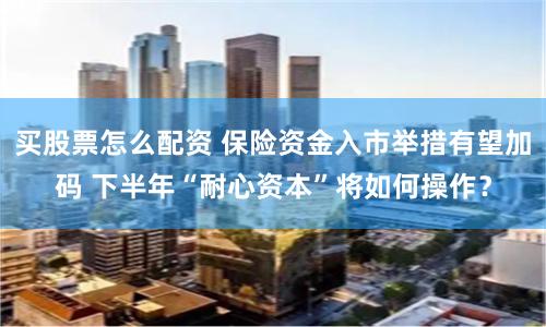 买股票怎么配资 保险资金入市举措有望加码 下半年“耐心资本”将如何操作？