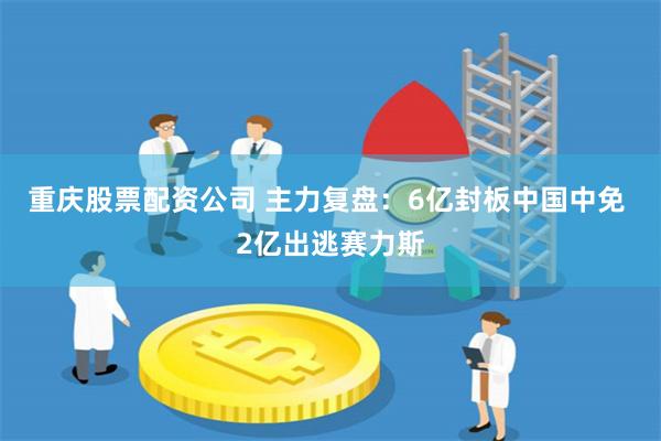 重庆股票配资公司 主力复盘：6亿封板中国中免 2亿出逃赛力斯