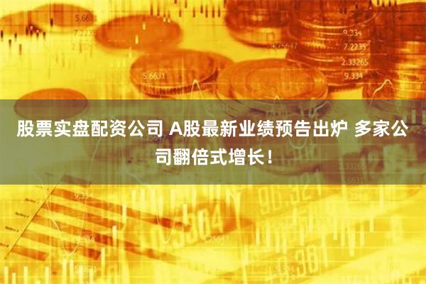 股票实盘配资公司 A股最新业绩预告出炉 多家公司翻倍式增长！