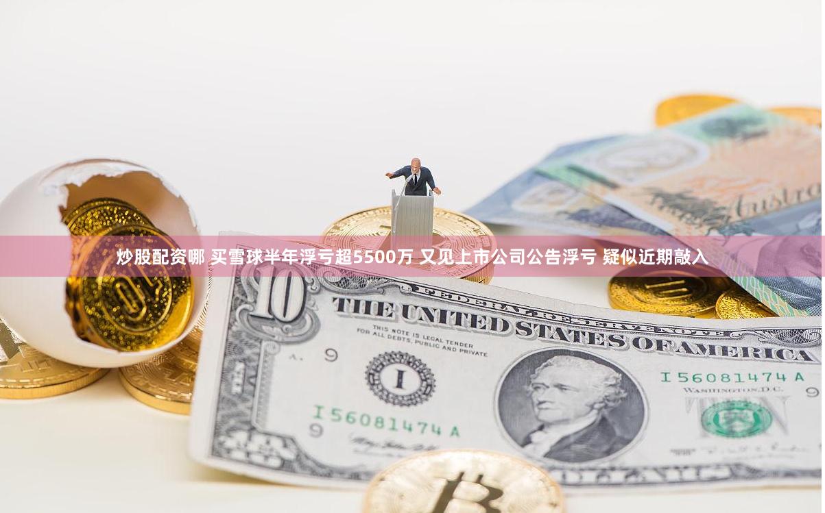 炒股配资哪 买雪球半年浮亏超5500万 又见上市公司公告浮亏 疑似近期敲入