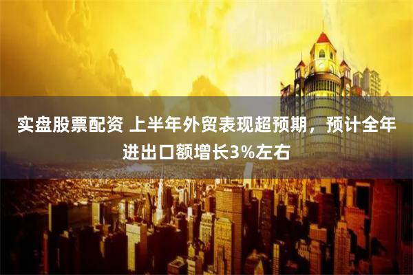 实盘股票配资 上半年外贸表现超预期，预计全年进出口额增长3%左右