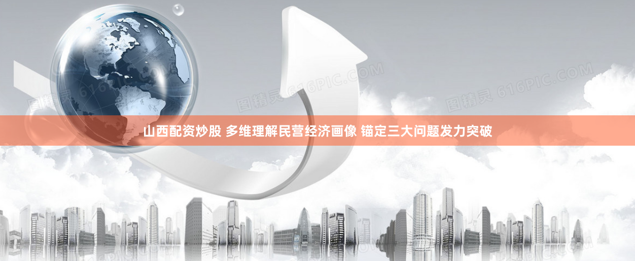 山西配资炒股 多维理解民营经济画像 锚定三大问题发力突破