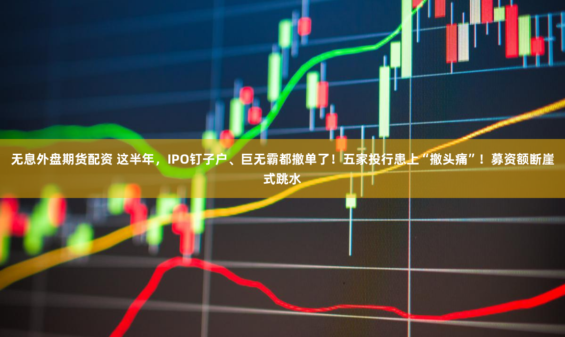 无息外盘期货配资 这半年，IPO钉子户、巨无霸都撤单了！五家投行患上“撤头痛”！募资额断崖式跳水