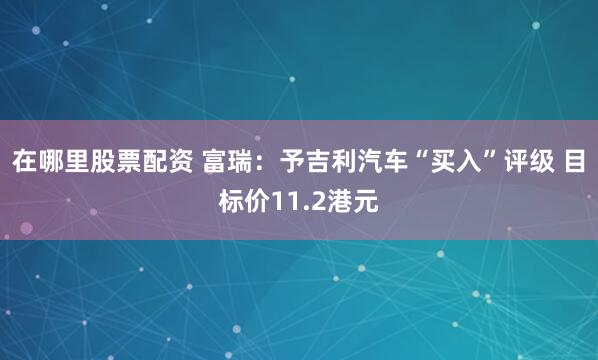 在哪里股票配资 富瑞：予吉利汽车“买入”评级 目标价11.2港元