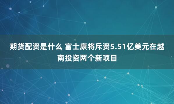 期货配资是什么 富士康将斥资5.51亿美元在越南投资两个新项目