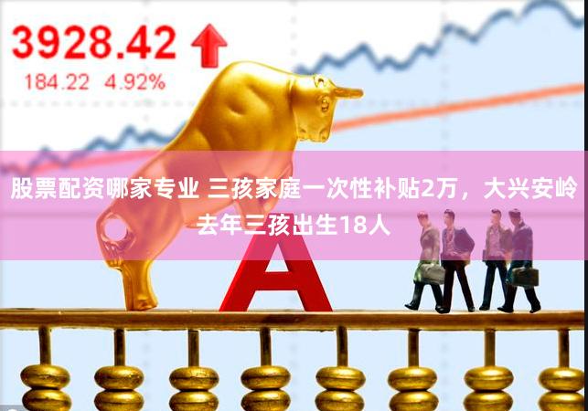 股票配资哪家专业 三孩家庭一次性补贴2万，大兴安岭去年三孩出生18人