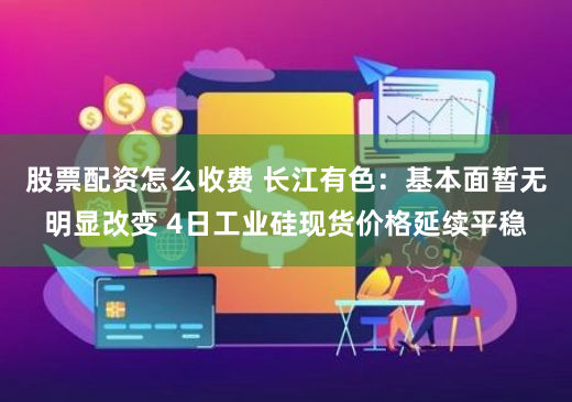 股票配资怎么收费 长江有色：基本面暂无明显改变 4日工业硅现货价格延续平稳
