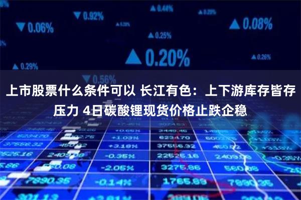 上市股票什么条件可以 长江有色：上下游库存皆存压力 4日碳酸锂现货价格止跌企稳