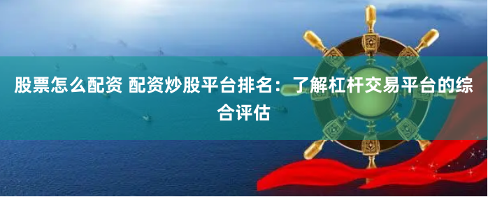 股票怎么配资 配资炒股平台排名：了解杠杆交易平台的综合评估