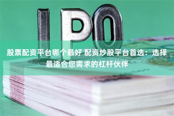 股票配资平台哪个最好 配资炒股平台首选：选择最适合您需求的杠杆伙伴