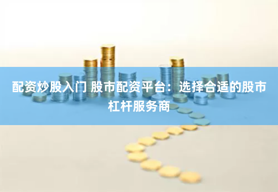 配资炒股入门 股市配资平台：选择合适的股市杠杆服务商