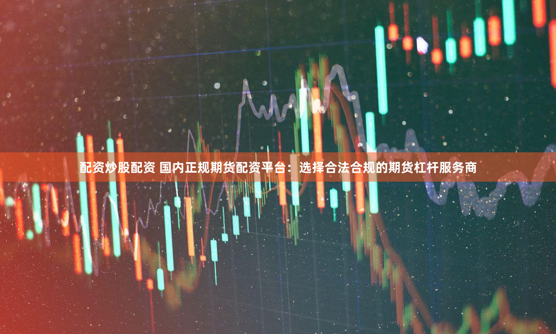配资炒股配资 国内正规期货配资平台：选择合法合规的期货杠杆服务商