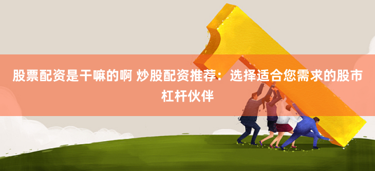 股票配资是干嘛的啊 炒股配资推荐：选择适合您需求的股市杠杆伙伴