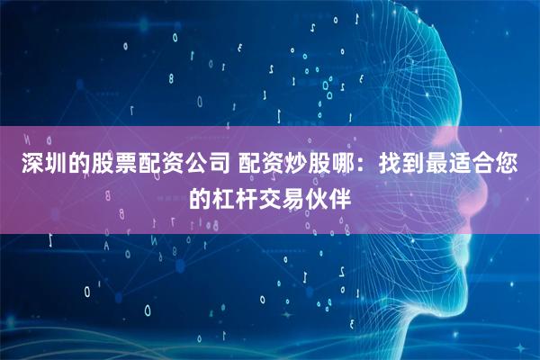 深圳的股票配资公司 配资炒股哪：找到最适合您的杠杆交易伙伴