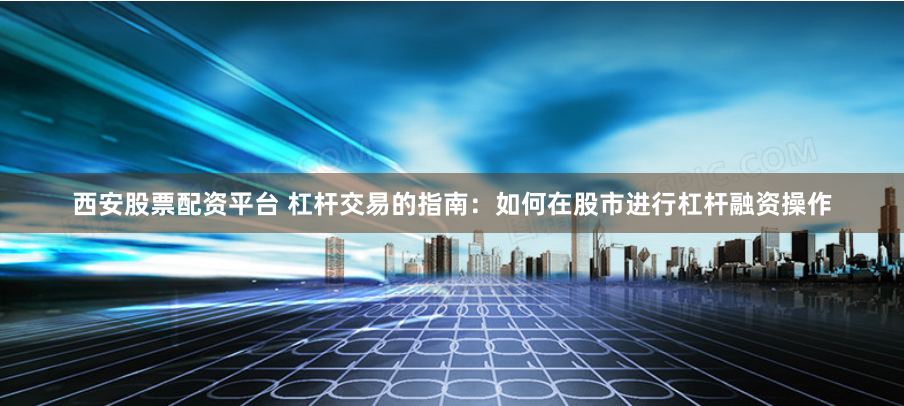 西安股票配资平台 杠杆交易的指南：如何在股市进行杠杆融资操作