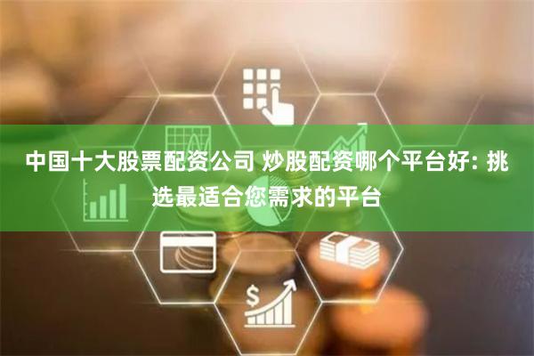 中国十大股票配资公司 炒股配资哪个平台好: 挑选最适合您需求的平台