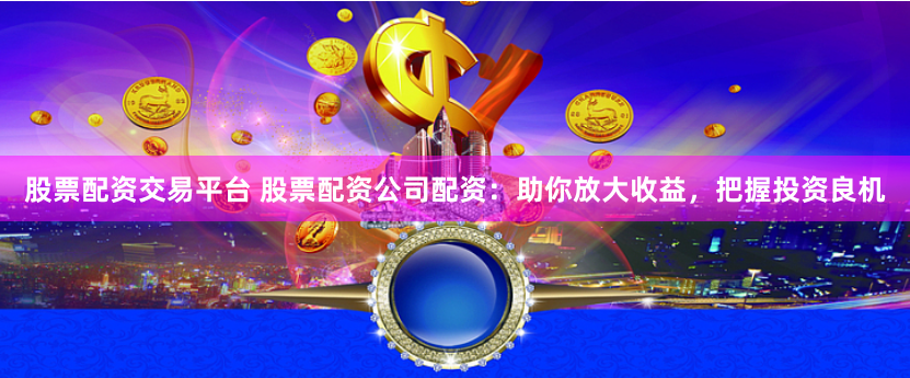 股票配资交易平台 股票配资公司配资：助你放大收益，把握投资良机