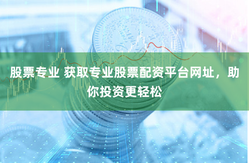 股票专业 获取专业股票配资平台网址，助你投资更轻松