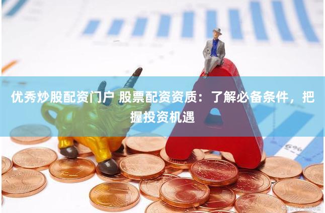 优秀炒股配资门户 股票配资资质：了解必备条件，把握投资机遇