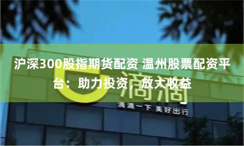 沪深300股指期货配资 温州股票配资平台：助力投资，放大收益