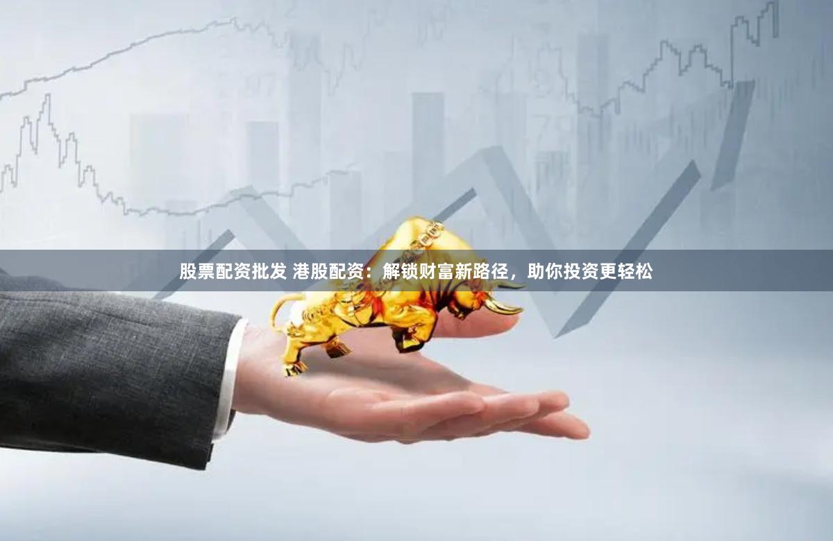 股票配资批发 港股配资：解锁财富新路径，助你投资更轻松