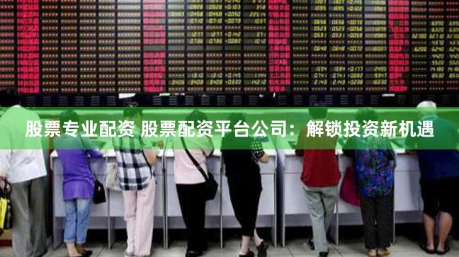 股票专业配资 股票配资平台公司：解锁投资新机遇