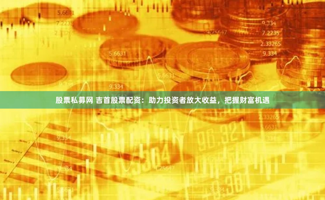 股票私募网 吉首股票配资：助力投资者放大收益，把握财富机遇