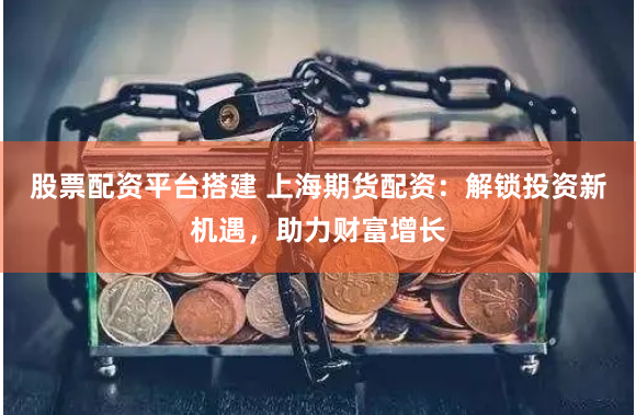 股票配资平台搭建 上海期货配资：解锁投资新机遇，助力财富增长