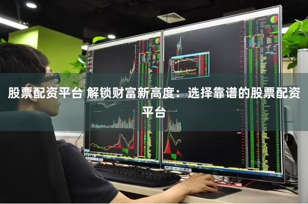 股票配资平台 解锁财富新高度：选择靠谱的股票配资平台