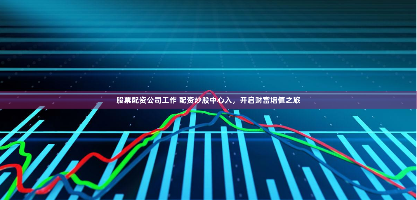 股票配资公司工作 配资炒股中心入，开启财富增值之旅