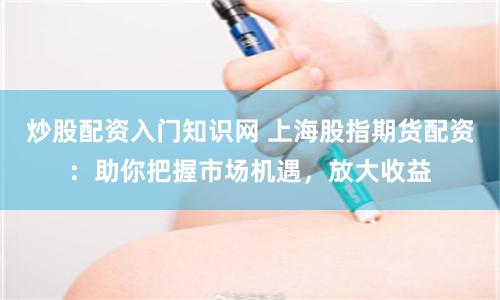 炒股配资入门知识网 上海股指期货配资:助你把握市场机遇,放大收益