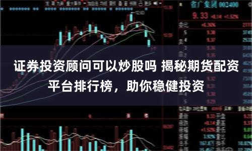 证券投资顾问可以炒股吗 揭秘期货配资平台排行榜，助你稳健投资