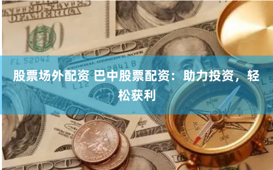 股票场外配资 巴中股票配资：助力投资，轻松获利