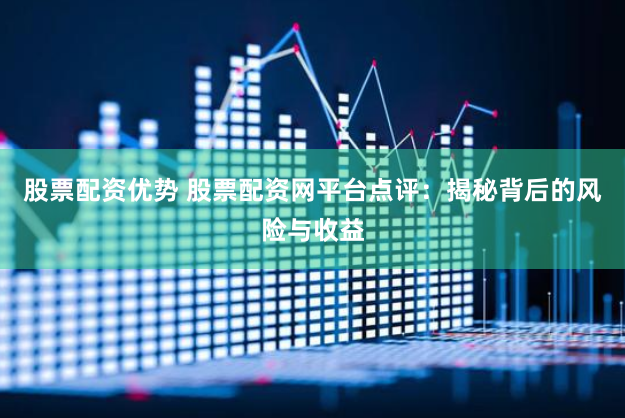 股票配资优势 股票配资网平台点评：揭秘背后的风险与收益