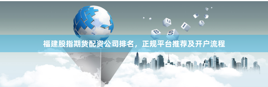 福建股指期货配资公司排名，正规平台推荐及开户流程