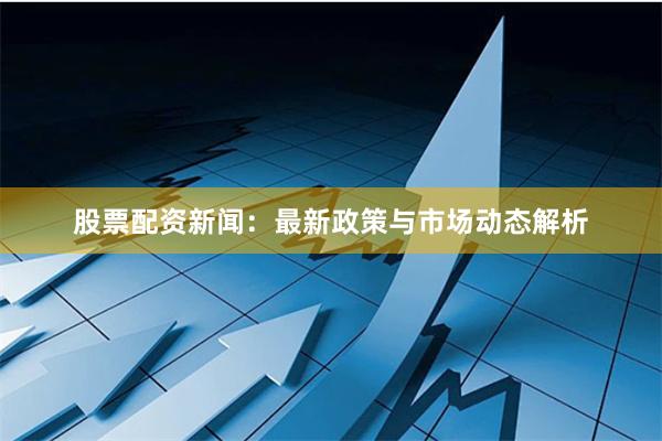 股票配资新闻：最新政策与市场动态解析
