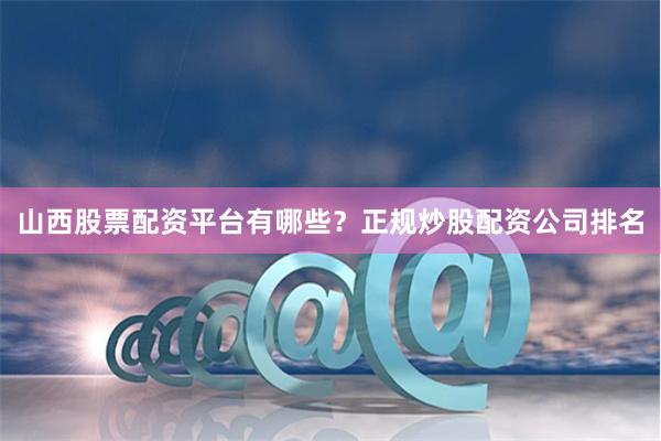 山西股票配资平台有哪些？正规炒股配资公司排名