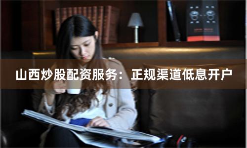 山西炒股配资服务：正规渠道低息开户