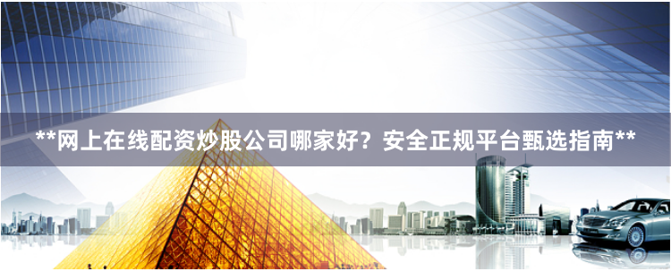 **网上在线配资炒股公司哪家好？安全正规平台甄选指南**